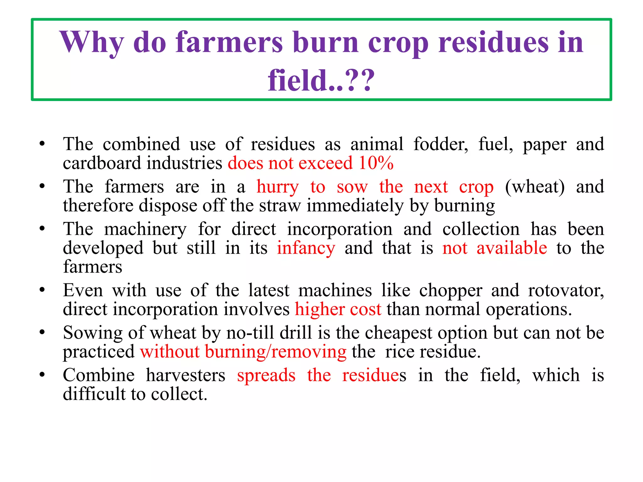 Why do farmers burn crop residues in
field..??
• The combined use of residues as animal fodder, fuel, paper and
cardboard industries does not exceed 10%
• The farmers are in a hurry to sow the next crop (wheat) and
therefore dispose off the straw immediately by burning
• The machinery for direct incorporation and collection has been
developed but still in its infancy and that is not available to the
farmers
• Even with use of the latest machines like chopper and rotovator,
direct incorporation involves higher cost than normal operations.
• Sowing of wheat by no-till drill is the cheapest option but can not be
practiced without burning/removing the rice residue.
• Combine harvesters spreads the residues in the field, which is
difficult to collect.
 