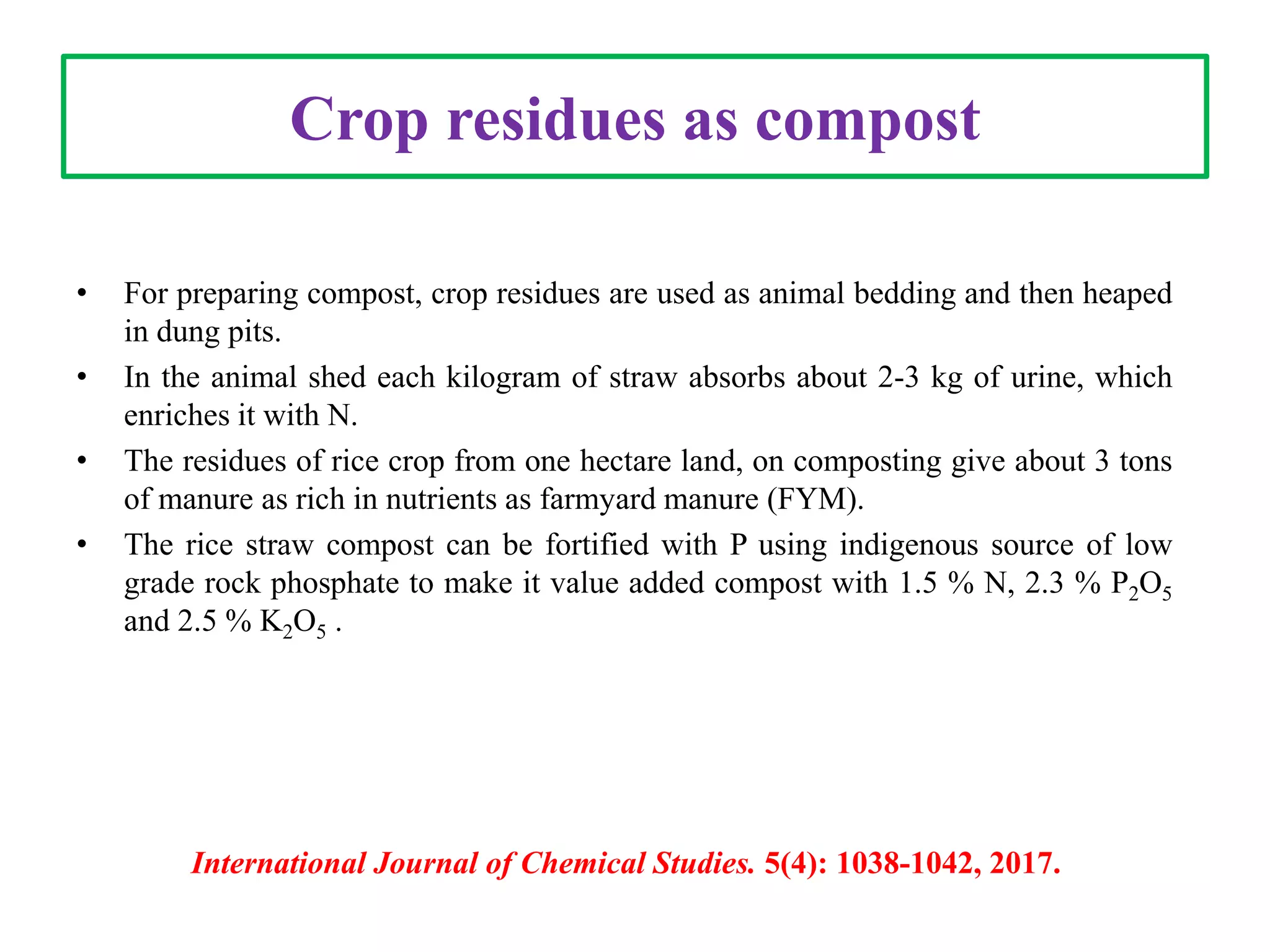 Crop residues as compost
• For preparing compost, crop residues are used as animal bedding and then heaped
in dung pits.
• In the animal shed each kilogram of straw absorbs about 2-3 kg of urine, which
enriches it with N.
• The residues of rice crop from one hectare land, on composting give about 3 tons
of manure as rich in nutrients as farmyard manure (FYM).
• The rice straw compost can be fortified with P using indigenous source of low
grade rock phosphate to make it value added compost with 1.5 % N, 2.3 % P2O5
and 2.5 % K2O5 .
International Journal of Chemical Studies. 5(4): 1038-1042, 2017.
 
