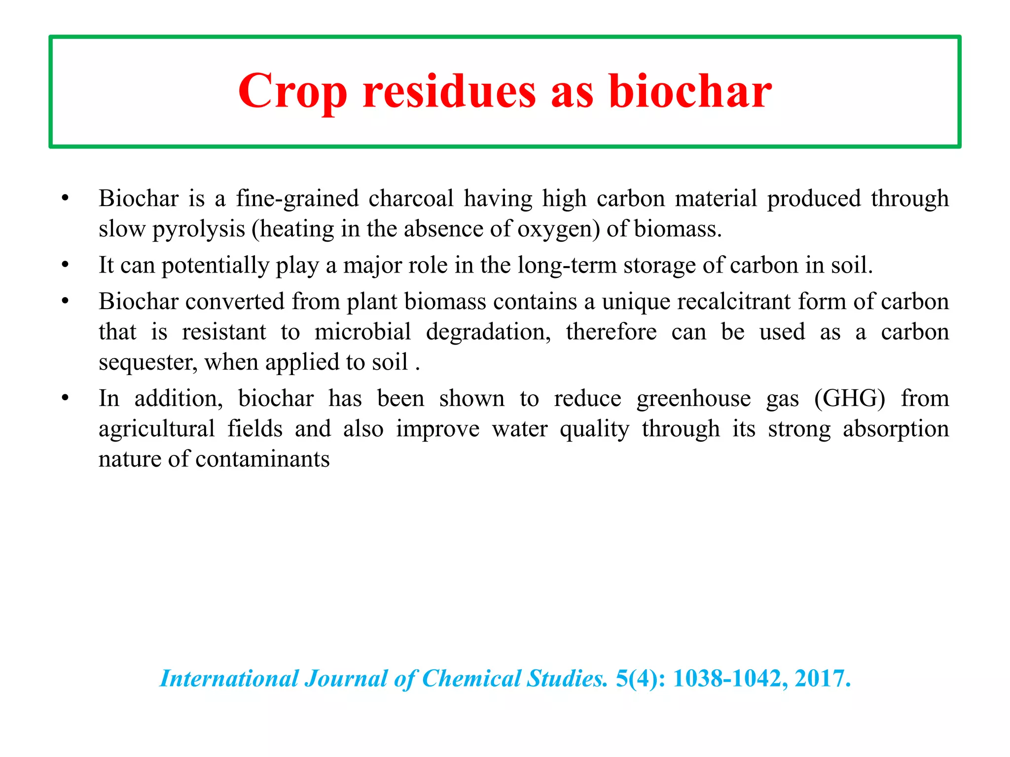 Crop residues as biochar
• Biochar is a fine-grained charcoal having high carbon material produced through
slow pyrolysis (heating in the absence of oxygen) of biomass.
• It can potentially play a major role in the long-term storage of carbon in soil.
• Biochar converted from plant biomass contains a unique recalcitrant form of carbon
that is resistant to microbial degradation, therefore can be used as a carbon
sequester, when applied to soil .
• In addition, biochar has been shown to reduce greenhouse gas (GHG) from
agricultural fields and also improve water quality through its strong absorption
nature of contaminants
International Journal of Chemical Studies. 5(4): 1038-1042, 2017.
 