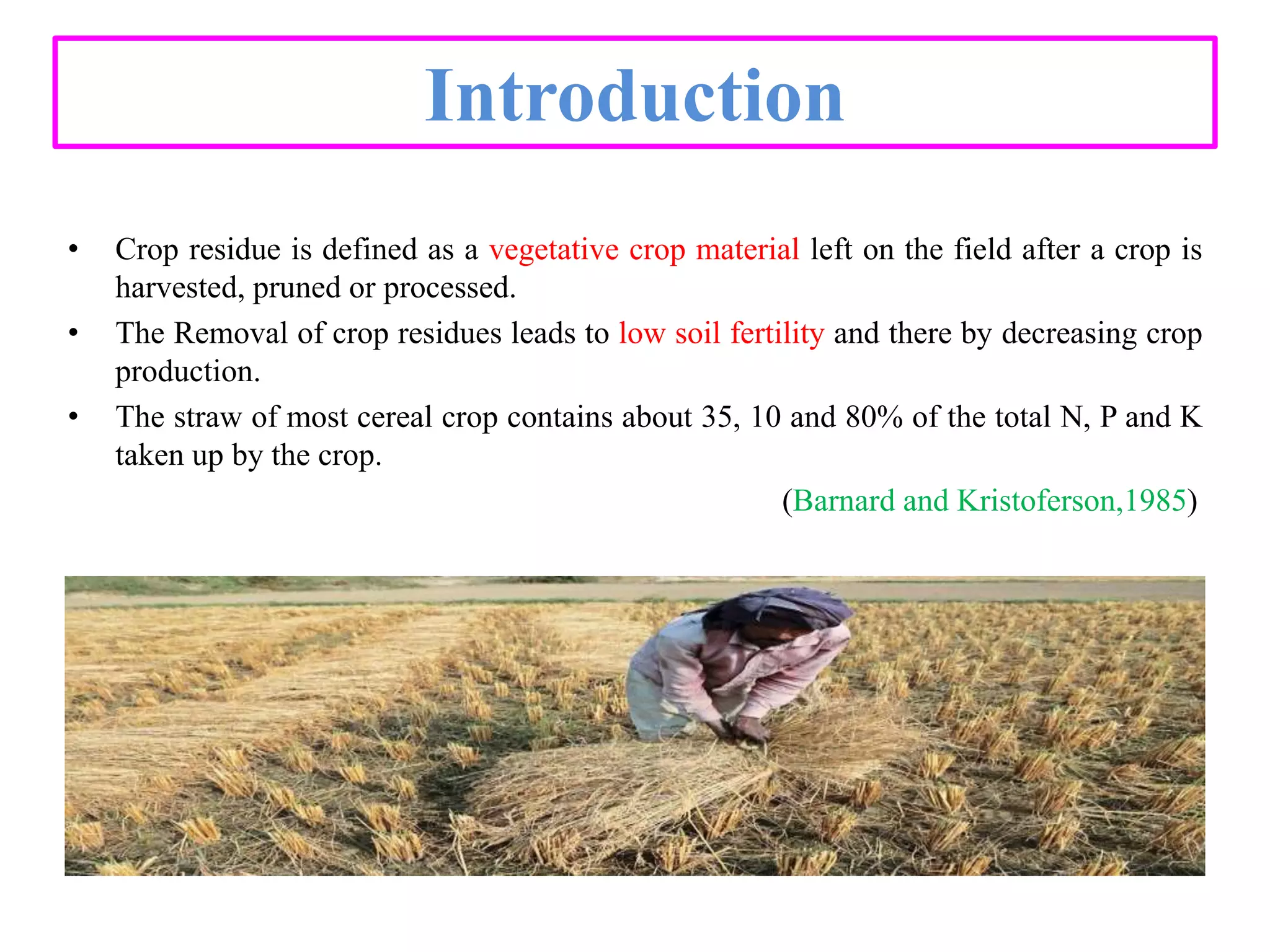 Introduction
• Crop residue is defined as a vegetative crop material left on the field after a crop is
harvested, pruned or processed.
• The Removal of crop residues leads to low soil fertility and there by decreasing crop
production.
• The straw of most cereal crop contains about 35, 10 and 80% of the total N, P and K
taken up by the crop.
(Barnard and Kristoferson,1985)
 