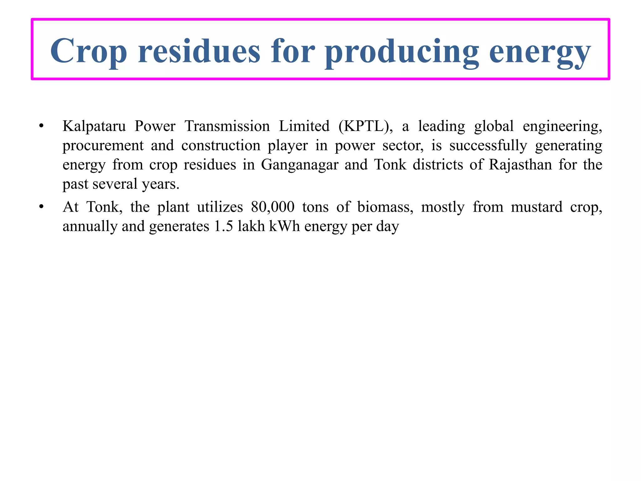Crop residues for producing energy
• Kalpataru Power Transmission Limited (KPTL), a leading global engineering,
procurement and construction player in power sector, is successfully generating
energy from crop residues in Ganganagar and Tonk districts of Rajasthan for the
past several years.
• At Tonk, the plant utilizes 80,000 tons of biomass, mostly from mustard crop,
annually and generates 1.5 lakh kWh energy per day
 