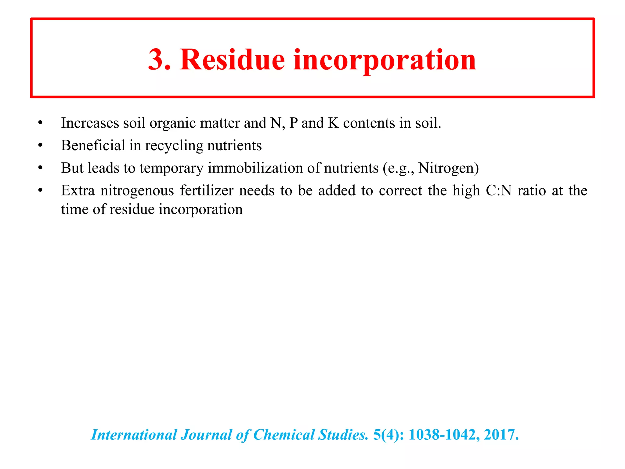 3. Residue incorporation
• Increases soil organic matter and N, P and K contents in soil.
• Beneficial in recycling nutrients
• But leads to temporary immobilization of nutrients (e.g., Nitrogen)
• Extra nitrogenous fertilizer needs to be added to correct the high C:N ratio at the
time of residue incorporation
International Journal of Chemical Studies. 5(4): 1038-1042, 2017.
 