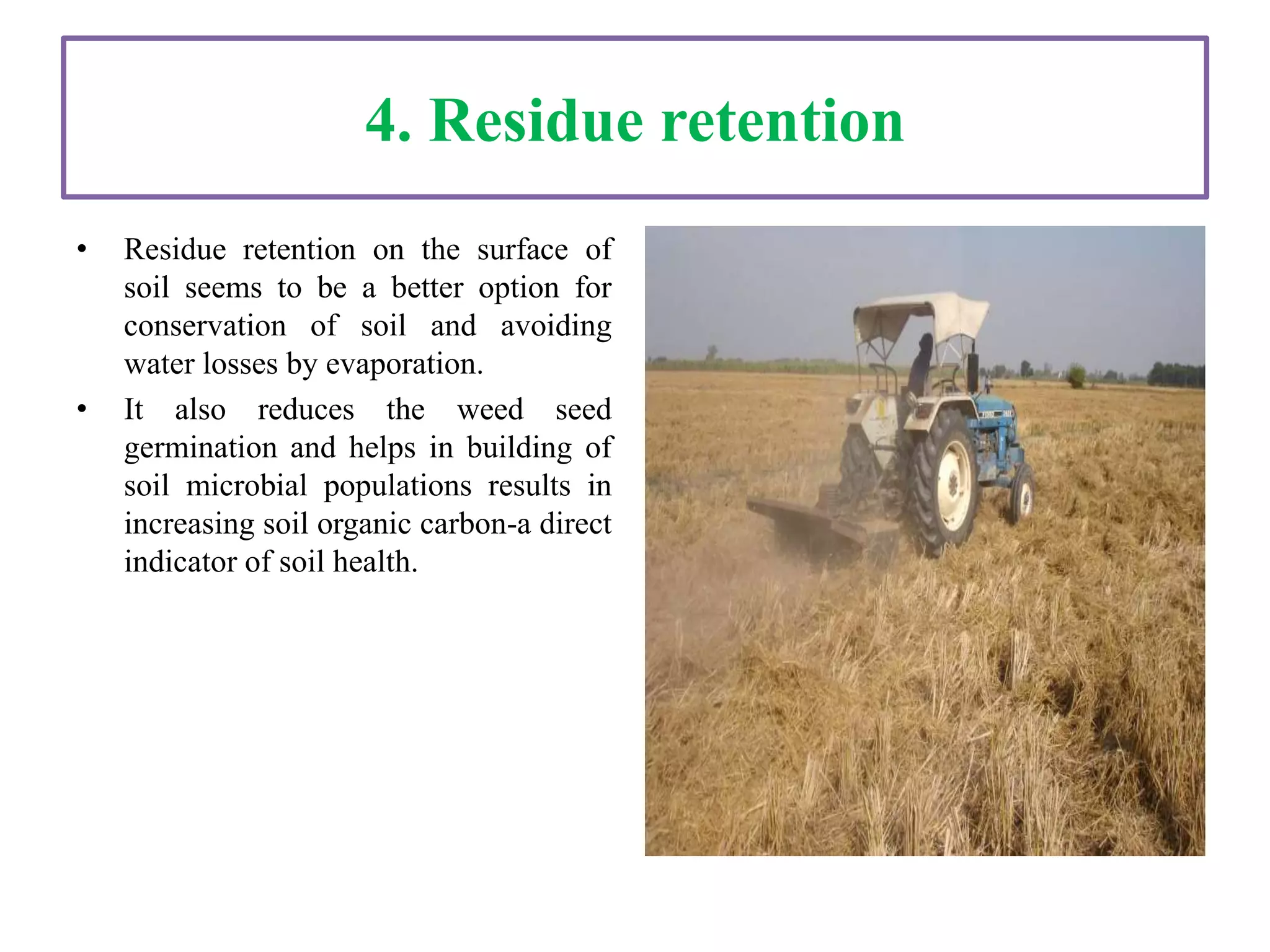 4. Residue retention
• Residue retention on the surface of
soil seems to be a better option for
conservation of soil and avoiding
water losses by evaporation.
• It also reduces the weed seed
germination and helps in building of
soil microbial populations results in
increasing soil organic carbon-a direct
indicator of soil health.
 