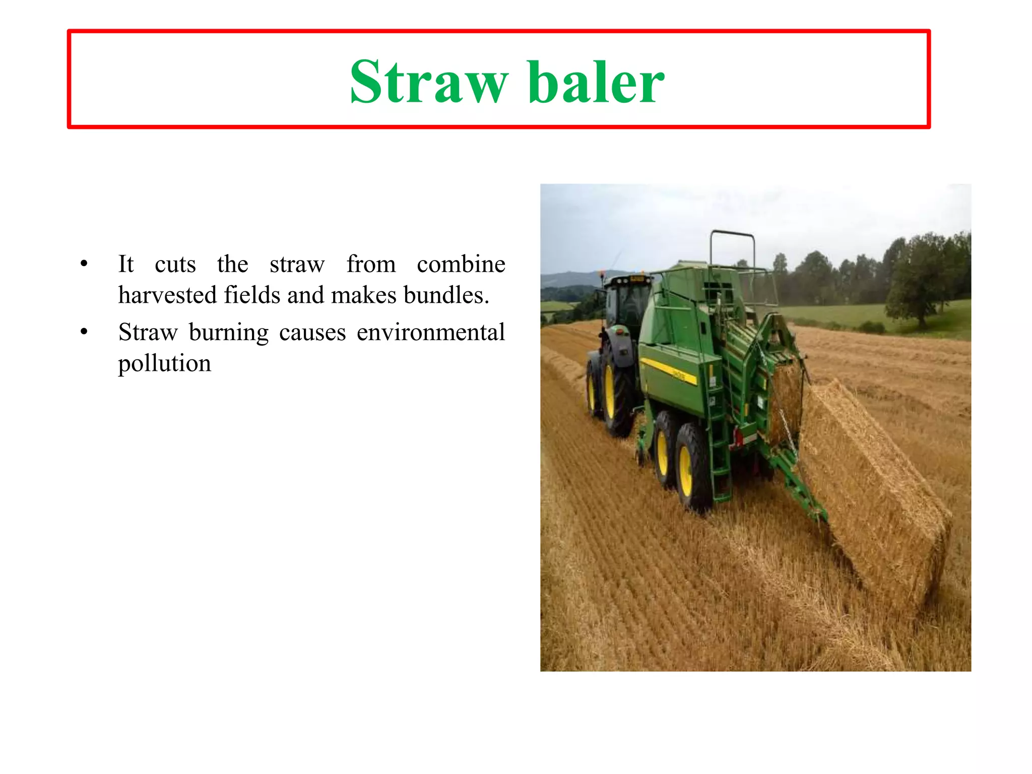 Straw baler
• It cuts the straw from combine
harvested fields and makes bundles.
• Straw burning causes environmental
pollution
 