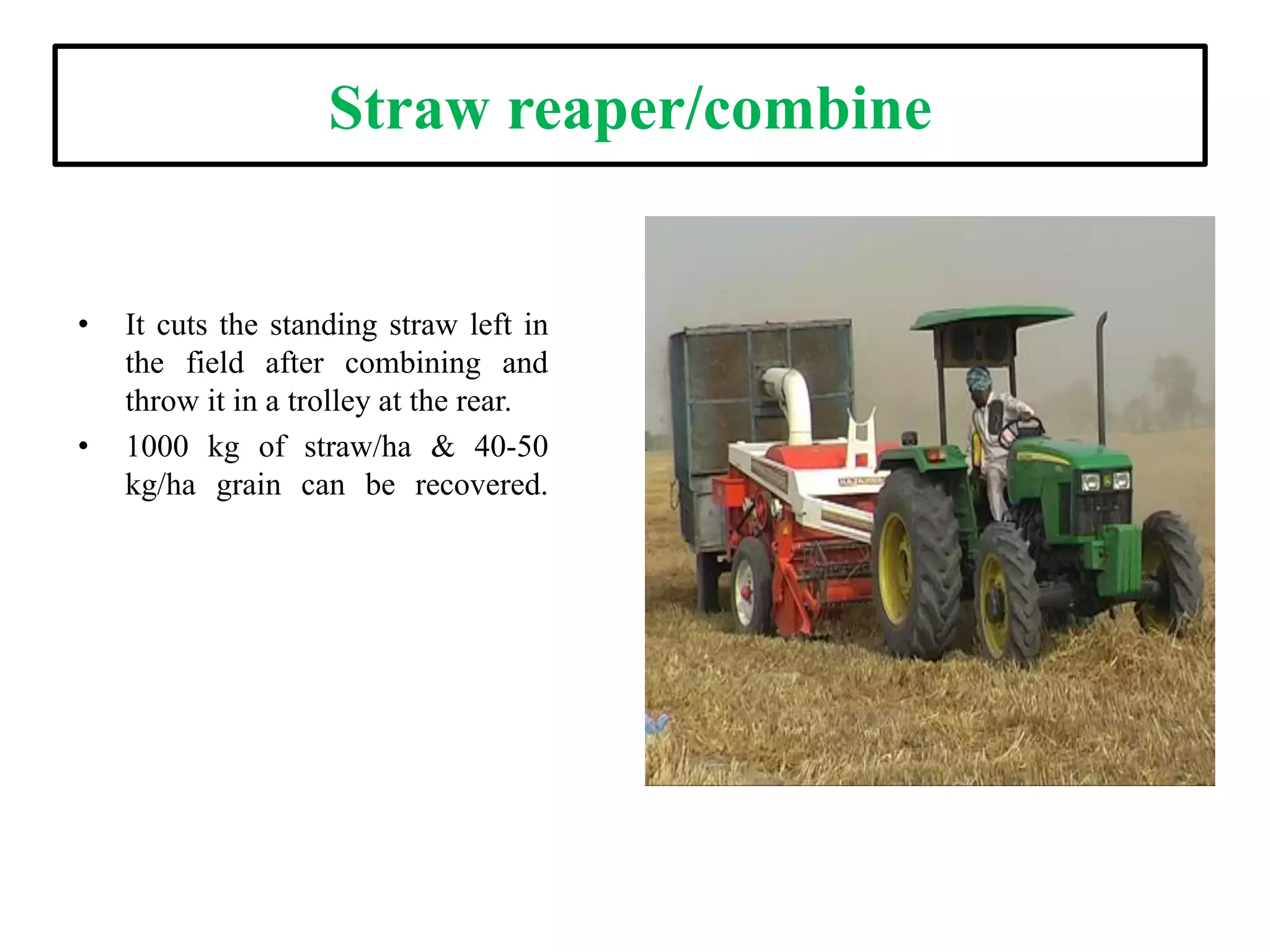 Straw reaper/combine
• It cuts the standing straw left in
the field after combining and
throw it in a trolley at the rear.
• 1000 kg of straw/ha & 40-50
kg/ha grain can be recovered.
 