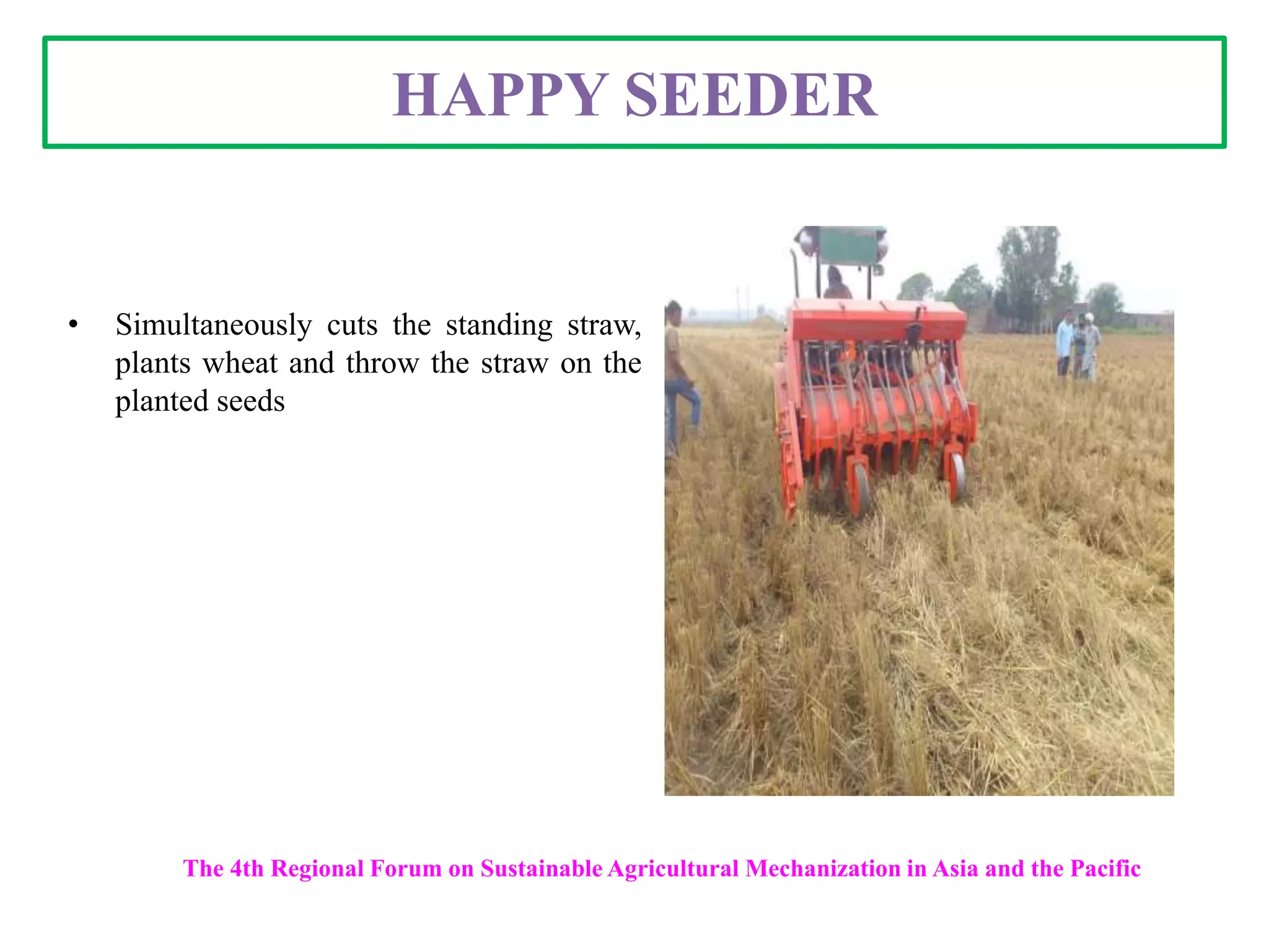 HAPPY SEEDER
• Simultaneously cuts the standing straw,
plants wheat and throw the straw on the
planted seeds
The 4th Regional Forum on Sustainable Agricultural Mechanization in Asia and the Pacific
 