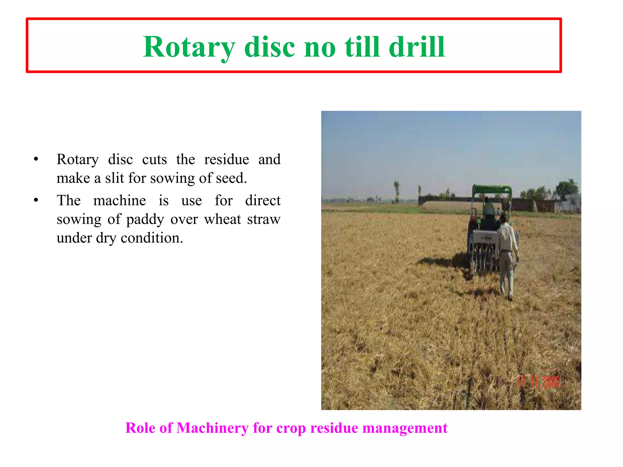 Rotary disc no till drill
• Rotary disc cuts the residue and
make a slit for sowing of seed.
• The machine is use for direct
sowing of paddy over wheat straw
under dry condition.
Role of Machinery for crop residue management
 
