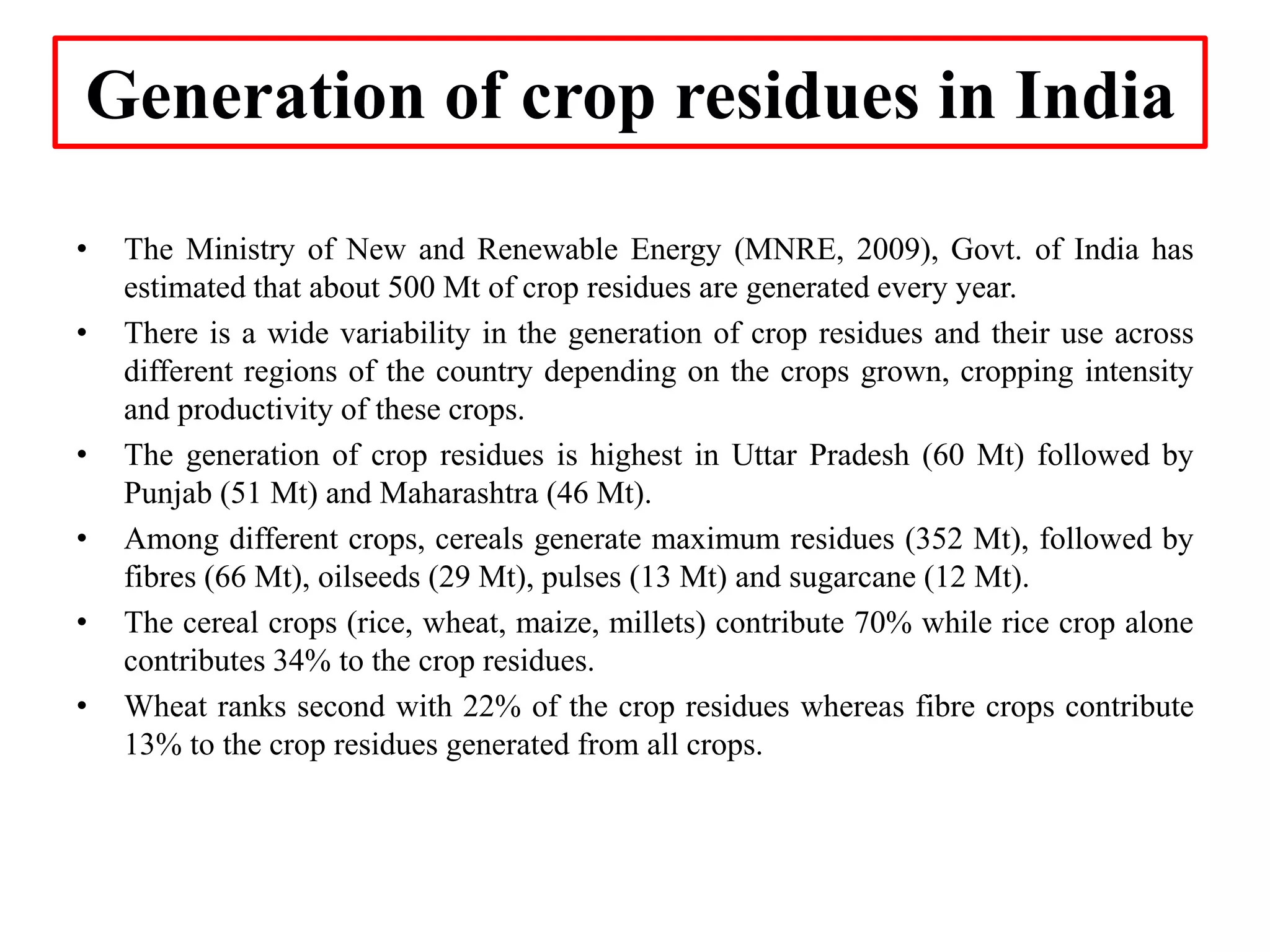 Generation of crop residues in India
• The Ministry of New and Renewable Energy (MNRE, 2009), Govt. of India has
estimated that about 500 Mt of crop residues are generated every year.
• There is a wide variability in the generation of crop residues and their use across
different regions of the country depending on the crops grown, cropping intensity
and productivity of these crops.
• The generation of crop residues is highest in Uttar Pradesh (60 Mt) followed by
Punjab (51 Mt) and Maharashtra (46 Mt).
• Among different crops, cereals generate maximum residues (352 Mt), followed by
fibres (66 Mt), oilseeds (29 Mt), pulses (13 Mt) and sugarcane (12 Mt).
• The cereal crops (rice, wheat, maize, millets) contribute 70% while rice crop alone
contributes 34% to the crop residues.
• Wheat ranks second with 22% of the crop residues whereas fibre crops contribute
13% to the crop residues generated from all crops.
 