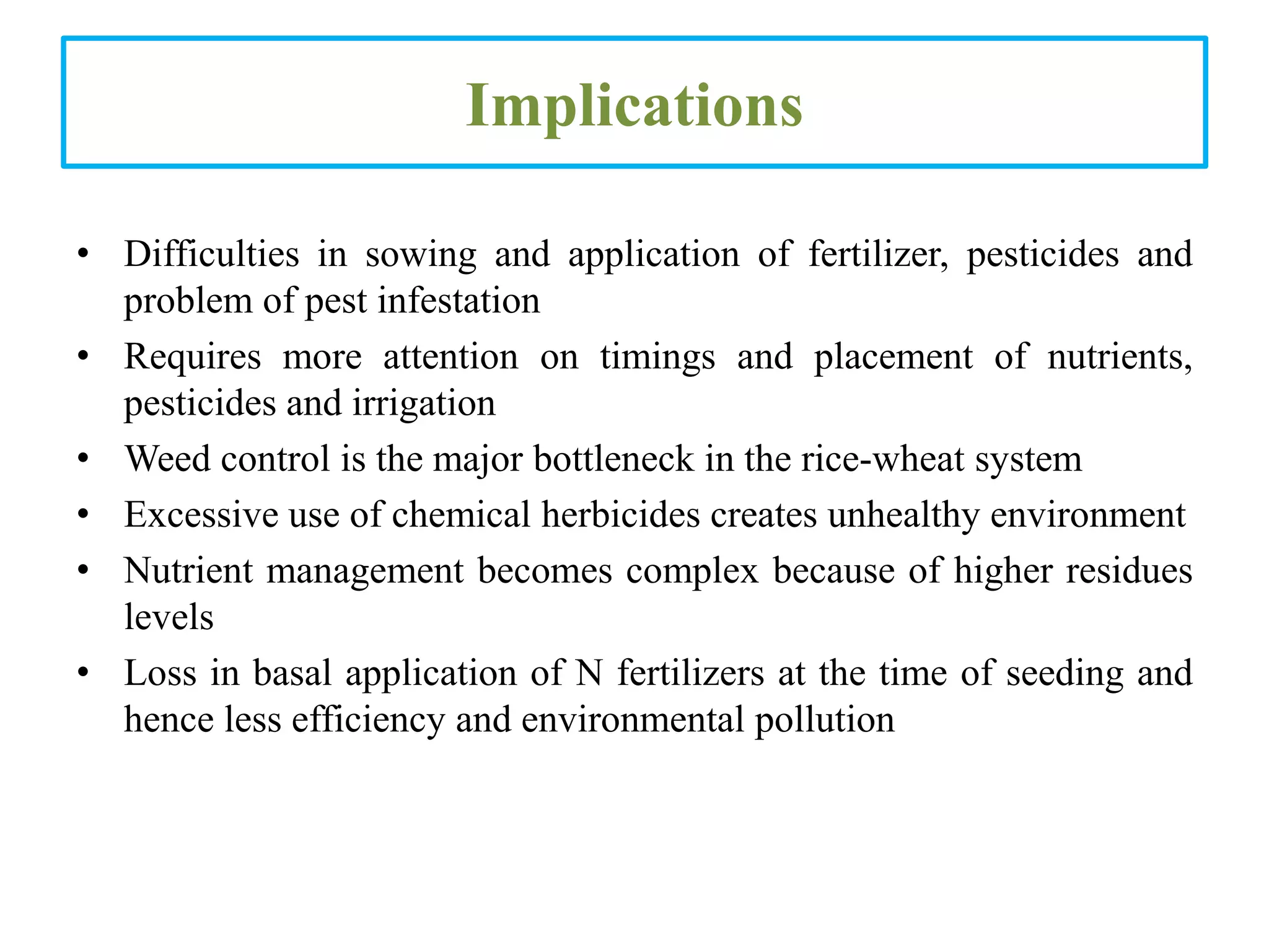 Implications
• Difficulties in sowing and application of fertilizer, pesticides and
problem of pest infestation
• Requires more attention on timings and placement of nutrients,
pesticides and irrigation
• Weed control is the major bottleneck in the rice-wheat system
• Excessive use of chemical herbicides creates unhealthy environment
• Nutrient management becomes complex because of higher residues
levels
• Loss in basal application of N fertilizers at the time of seeding and
hence less efficiency and environmental pollution
 