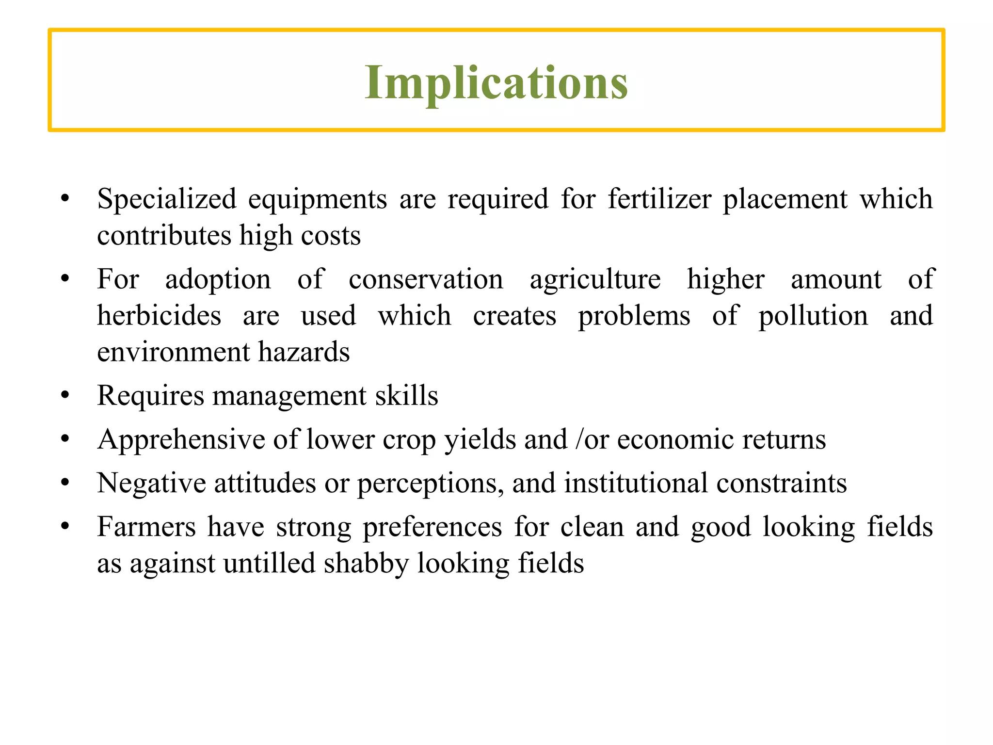 Implications
• Specialized equipments are required for fertilizer placement which
contributes high costs
• For adoption of conservation agriculture higher amount of
herbicides are used which creates problems of pollution and
environment hazards
• Requires management skills
• Apprehensive of lower crop yields and /or economic returns
• Negative attitudes or perceptions, and institutional constraints
• Farmers have strong preferences for clean and good looking fields
as against untilled shabby looking fields
 