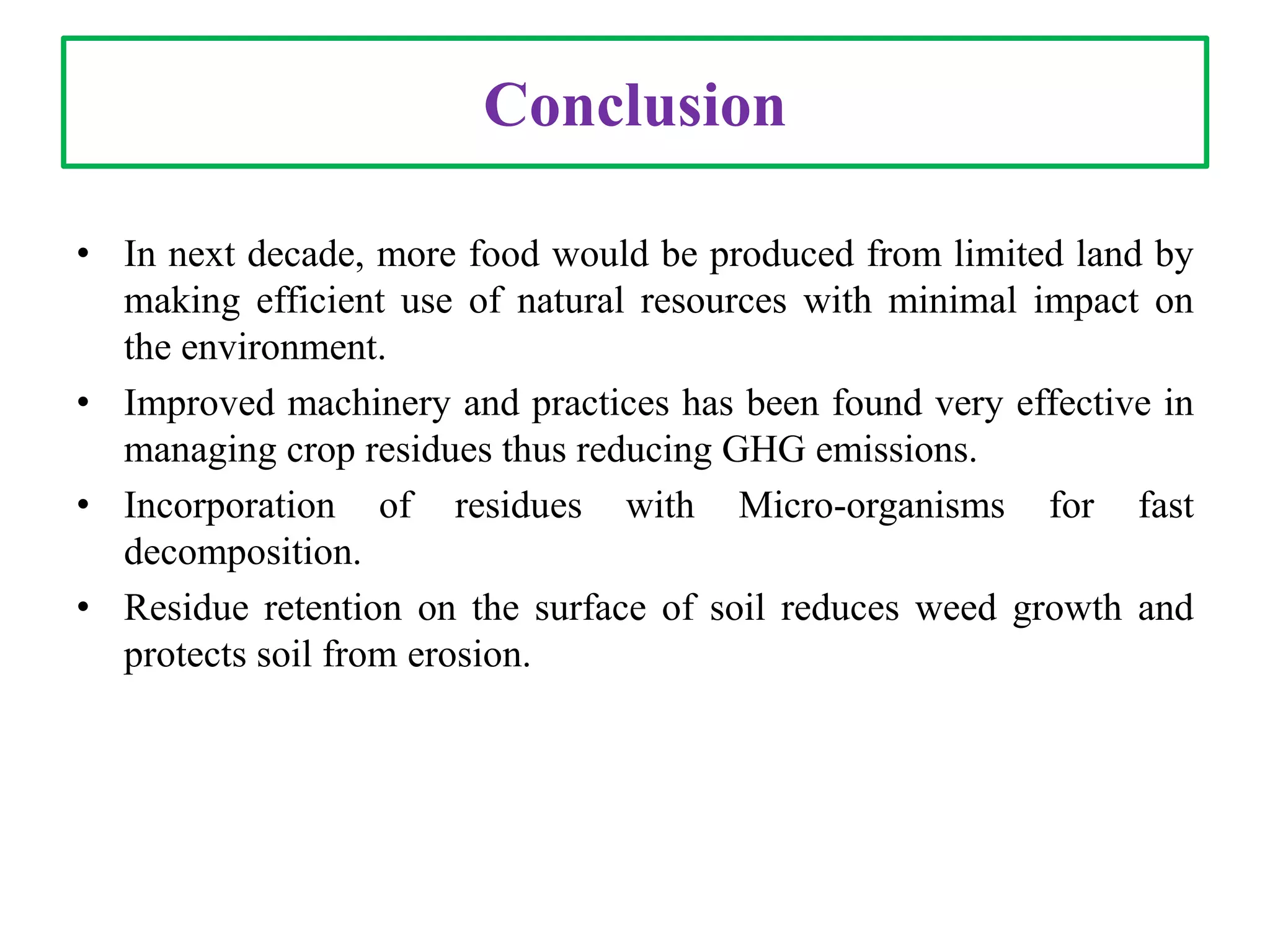 Conclusion
• In next decade, more food would be produced from limited land by
making efficient use of natural resources with minimal impact on
the environment.
• Improved machinery and practices has been found very effective in
managing crop residues thus reducing GHG emissions.
• Incorporation of residues with Micro-organisms for fast
decomposition.
• Residue retention on the surface of soil reduces weed growth and
protects soil from erosion.
 