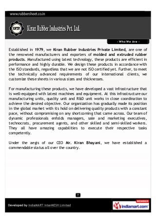 - Who We Are -

Established in 1979, we Kiran Rubber Industries Private Limited, are one of
the renowned manufacturers and exporters of molded and extruded rubber
products. Manufactured using latest technology, these products are efficient in
performance and highly durable. We design these products in accordance with
the ISO standards, regardless that we are not ISO certified yet. Further, to meet
the technically advanced requirements of our international clients, we
customize these sheets in various sizes and thicknesses.

For manufacturing these products, we have developed a vast infrastructure that
is well-equipped with latest machines and equipment. At this infrastructure our
manufacturing units, quality unit and R&D unit works in close coordination to
achieve the desired objective. Our organization has gradually made its position
in the global market with its hold on delivering quality products with a constant
pace, without compromising on any shortcoming that came across. Our team of
dynamic professionals enfolds managers, sale and marketing executives,
technocrats, procurement agents, and other skilled and semi-skilled workers.
They all have amazing capabilities to execute their respective tasks
competently.

Under the aegis of our CEO Mr. Kiran Bhayani, we have established a
commendable status all over the country.
 