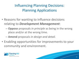 Influencing Planning Decisions: Planning Applications Reasons for wanting to influence decisions relating to  Development Management :  Oppose  proposals  in principle  as being in the wrong place and/or at the wrong time. Amend  proposals  in design and detail. Enabling opportunities for improvements to your community and environment. 