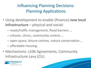 Influencing Planning Decisions: Planning Applications Using development to   enable (finance)  new local infrastructure  – physical and social: roads/traffic management, flood barriers … schools, clinics, community centres … open space, leisure centres, nature conservation … affordable housing. Mechanisms: s106 Agreements, Community Infrastructure Levy (CIL) 