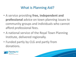 What is Planning Aid? A service providing  free, independent   and professional  advice on town planning issues to community groups and individuals who cannot afford professional fees. A national service of the Royal Town Planning Institute, delivered regionally. Funded partly by CLG and partly from donations. 