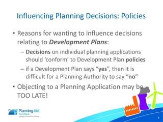 Influencing Planning Decisions: Policies Reasons for wanting to influence decisions relating to  Development Plans : Decisions  on individual planning applications should ‘conform’ to Development Plan  policies  if a Development Plan says “ yes ”, then it is difficult for a Planning Authority to say “ no ” Objecting to a Planning Application may be TOO LATE! 