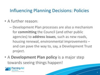 Influencing Planning Decisions: Policies A further reason : Development Plan processes are also a mechanism for  committing  the Council (and other public agencies) to  address issues , such as new roads, housing renewal, environmental improvements – and can pave the way to, say, a Development Trust project. A  Development Plan policy  is a major step towards seeing things happen! 