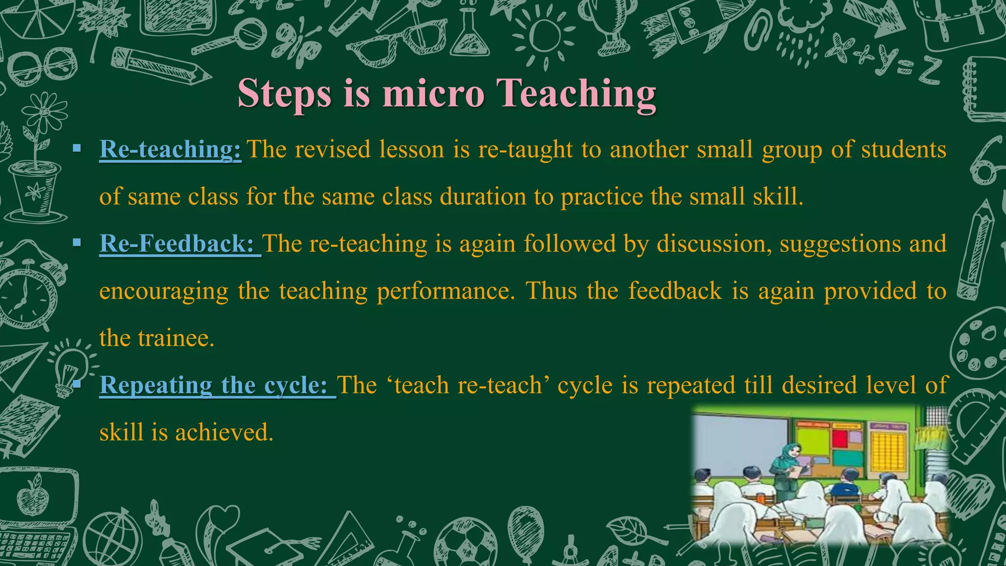 Steps is micro Teaching
 Re-teaching: The revised lesson is re-taught to another small group of students
of same class for the same class duration to practice the small skill.
 Re-Feedback: The re-teaching is again followed by discussion, suggestions and
encouraging the teaching performance. Thus the feedback is again provided to
the trainee.
 Repeating the cycle: The ‘teach re-teach’ cycle is repeated till desired level of
skill is achieved.
 