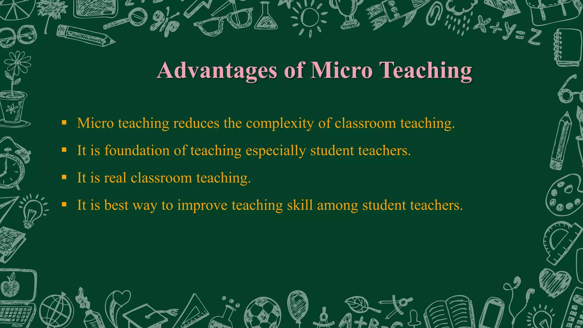 Advantages of Micro Teaching
 Micro teaching reduces the complexity of classroom teaching.
 It is foundation of teaching especially student teachers.
 It is real classroom teaching.
 It is best way to improve teaching skill among student teachers.
 