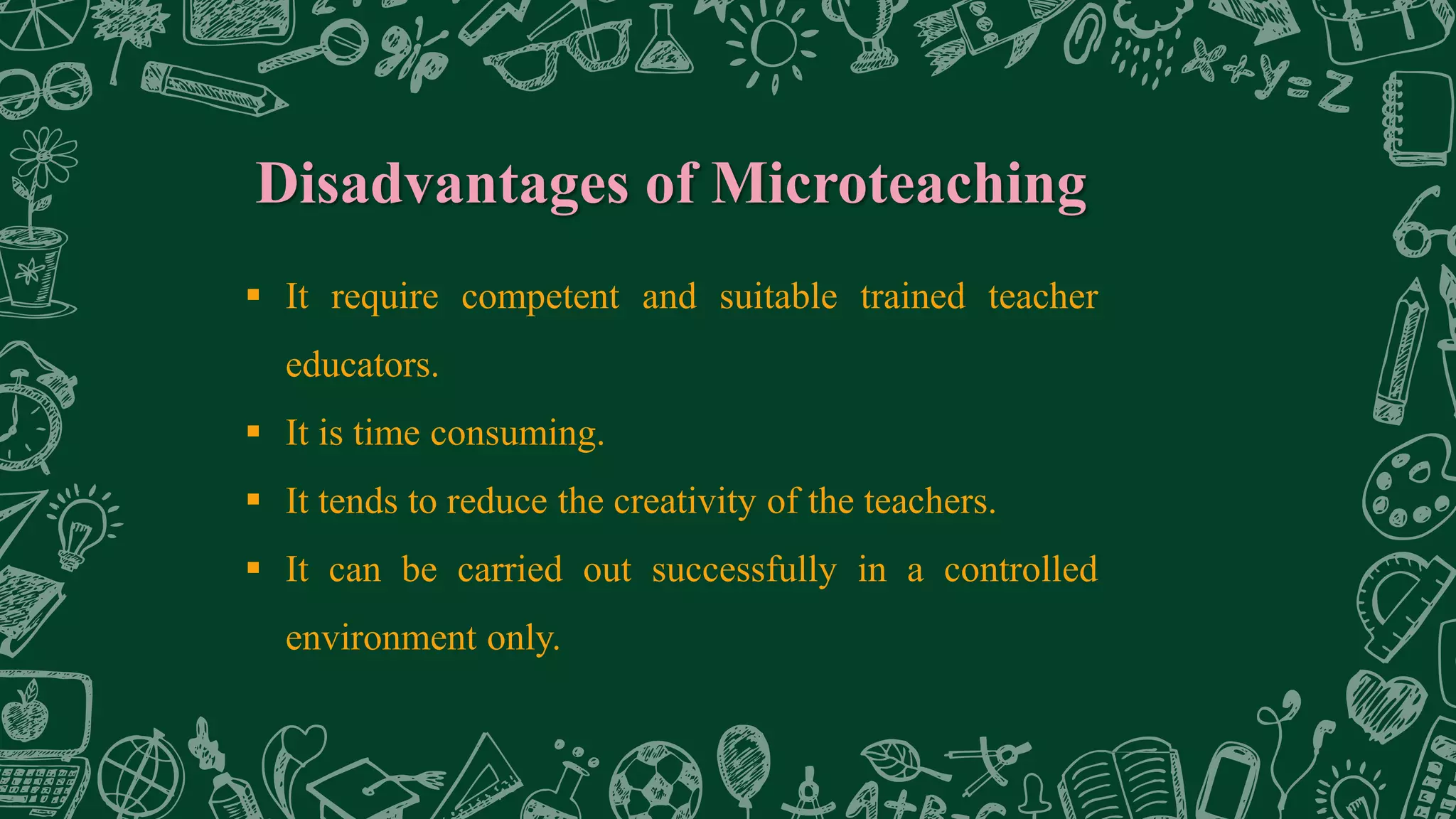 Disadvantages of Microteaching
 It require competent and suitable trained teacher
educators.
 It is time consuming.
 It tends to reduce the creativity of the teachers.
 It can be carried out successfully in a controlled
environment only.
 