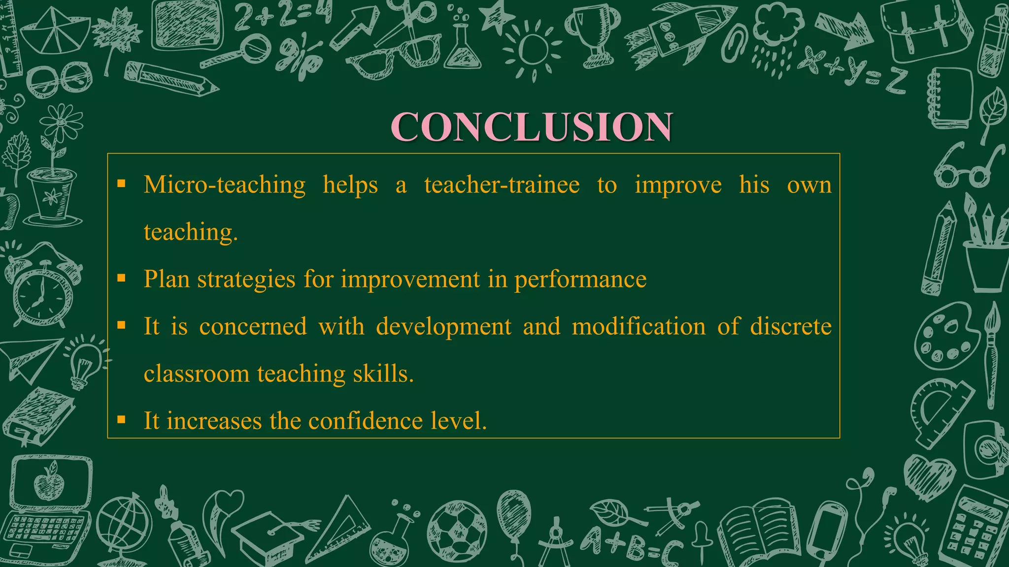 CONCLUSION
 Micro-teaching helps a teacher-trainee to improve his own
teaching.
 Plan strategies for improvement in performance
 It is concerned with development and modification of discrete
classroom teaching skills.
 It increases the confidence level.
 