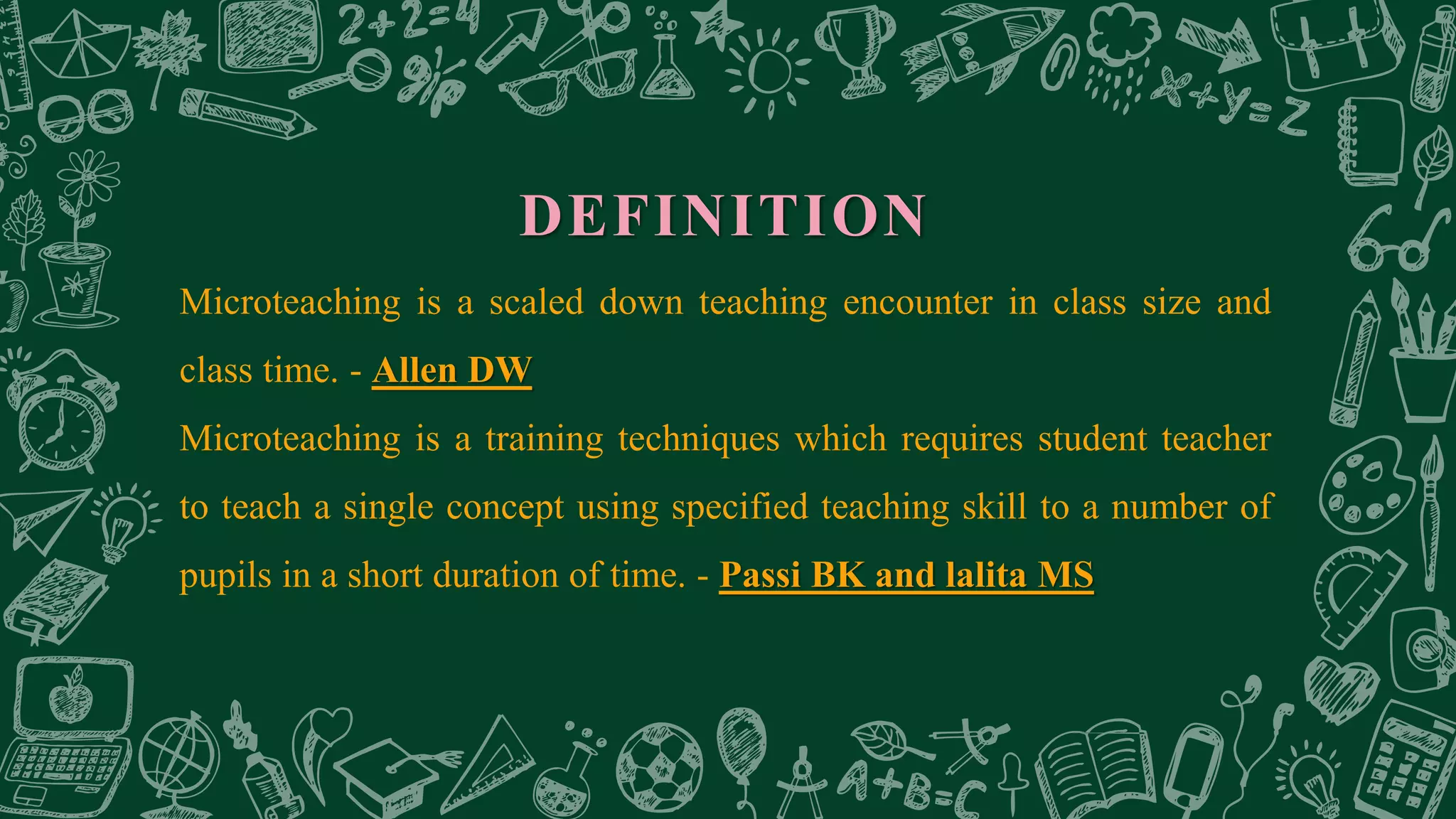 DEFINITION
Microteaching is a scaled down teaching encounter in class size and
class time. - Allen DW
Microteaching is a training techniques which requires student teacher
to teach a single concept using specified teaching skill to a number of
pupils in a short duration of time. - Passi BK and lalita MS
 
