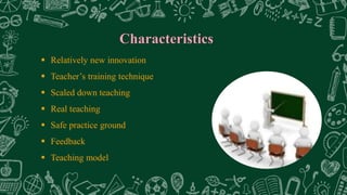 Characteristics
 Relatively new innovation
 Teacher’s training technique
 Scaled down teaching
 Real teaching
 Safe practice ground
 Feedback
 Teaching model
 