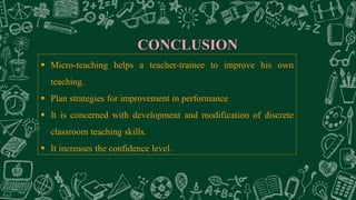 CONCLUSION
 Micro-teaching helps a teacher-trainee to improve his own
teaching.
 Plan strategies for improvement in performance
 It is concerned with development and modification of discrete
classroom teaching skills.
 It increases the confidence level.
 