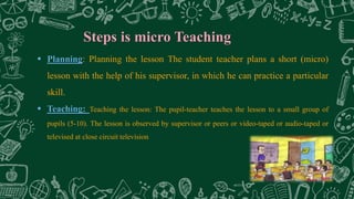 Steps is micro Teaching
 Planning: Planning the lesson The student teacher plans a short (micro)
lesson with the help of his supervisor, in which he can practice a particular
skill.
 Teaching: Teaching the lesson: The pupil-teacher teaches the lesson to a small group of
pupils (5-10). The lesson is observed by supervisor or peers or video-taped or audio-taped or
televised at close circuit television
 