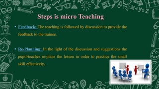 Steps is micro Teaching
 Feedback: The teaching is followed by discussion to provide the
feedback to the trainee.
 Re-Planning: In the light of the discussion and suggestions the
pupil-teacher re-plans the lesson in order to practice the small
skill effectively.
 