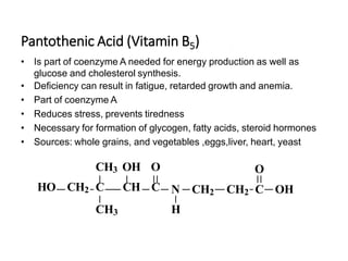 Pantothenic Acid (Vitamin B5)
• Is part of coenzyme A needed for energy production as well as
glucose and cholesterol synthesis.
• Deficiency can result in fatigue, retarded growth and anemia.
• Part of coenzyme A
• Reduces stress, prevents tiredness
• Necessary for formation of glycogen, fatty acids, steroid hormones
• Sources: whole grains, and vegetables ,eggs,liver, heart, yeast
O
N CH2 CH2 C OH
H
CH3 OH O
HO CH2 C CH C
CH3
 