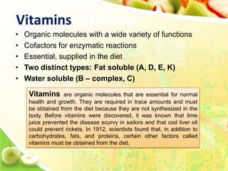 Vitamins
• Organic molecules with a wide variety of functions
• Cofactors for enzymatic reactions
• Essential, supplied in the diet
• Two distinct types: Fat soluble (A, D, E, K)
• Water soluble (B – complex, C)
Vitamins are organic molecules that are essential for normal
health and growth. They are required in trace amounts and must
be obtained from the diet because they are not synthesized in the
body. Before vitamins were discovered, it was known that lime
juice prevented the disease scurvy in sailors and that cod liver oil
could prevent rickets. In 1912, scientists found that, in addition to
carbohydrates, fats, and proteins, certain other factors called
vitamins must be obtained from the diet.
 