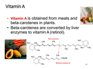 21
VitaminA
• Vitamin A is obtained from meats and
beta-carotenes in plants.
• Beta-carotenes are converted by liver
enzymes to vitamin A (retinol).
H3C CH3
CH3
CH3
CH3 CH3
H3C CH3
3
H C
CH3 CH3
2
CH OH
H3C CH3
CH3
Beta-carotene
CH3
Retinol (vitamin A)
 