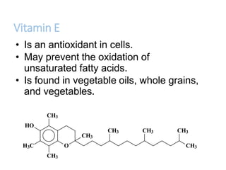Vitamin E
• Is an antioxidant in cells.
• May prevent the oxidation of
unsaturated fatty acids.
• Is found in vegetable oils, whole grains,
and vegetables.
O
CH3
HO
H3C
CH3
CH3
CH3
CH3 CH3 CH3
 