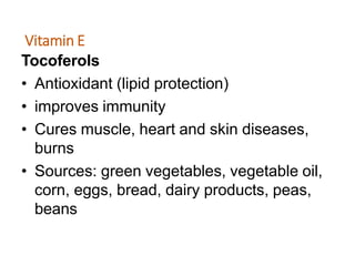 Vitamin E
Tocoferols
• Antioxidant (lipid protection)
• improves immunity
• Cures muscle, heart and skin diseases,
burns
• Sources: green vegetables, vegetable oil,
corn, eggs, bread, dairy products, peas,
beans
 