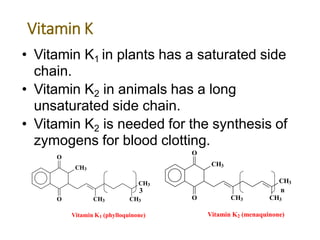 Vitamin K
• Vitamin K1 in plants has a saturated side
chain.
• Vitamin K2 in animals has a long
unsaturated side chain.
• Vitamin K2 is needed for the synthesis of
zymogens for blood clotting.
3
CH3
O
O CH3
CH3
n
CH3
Vitamin K2 (menaquinone)
CH3
CH3
O
O CH3 CH3
Vitamin K1 (phylloquinone)
 