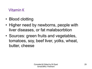 Compiled & Edited by Dr.Syed
Ismail,MAU, Parbhani
29
Vitamin K
• Blood clotting
• Higher need by newborns, people with
liver diseases, or fat malabsorbtion
• Sources: green fruits and vegetables,
tomatoes, soy, beef liver, yolks, wheat,
butter, cheese
 