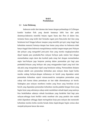 1
BAB I
Pendahuluan
1.1 Latar Belakang
Indonesia terdiri dari daratan dan lautan dengan perbandinga (4:3).Dengan
kondisi keadaan fisik yang daerah lautannya lebih luas dari pada
daratnnya.Indonesia memiliki berjuta ragam fauna dan flora di dalam laut,
terutama fauna yang terdiri dari beraneka ragam jenis Ikan,mulai dari ikan yang
berukuran kecil hingga kebesar maupun yang memiliki gizi-gizi yang tinggi bagi
kebutuhan manusia.Tentunya dengan luas lautan yang seluas itu Indonesia tidak
hanya tinggal diam.Indonesia mengelolannya melalui tangan-tangan para Nelayan
dan pelayar yang mengambil jenis-jenis ikan yang mereka tangkap,kemudian
dijual kepada para penduduk.Para nelayan berlayar pada malam hari dengan
memanfaatkan angin darat dan kembali pada siang hari dengan memanfaatkan
angin laut.Nelayan juga berperan penting dalam pemenuhan gizi bagi para
penduduk,Nelayan yang berlayar ada yang menggunakan kapal yang kecil dan
ada pula yang mengunakan kapal yang berukuran sedang. Permasalahan daripara
nelayan adalah cara pemenuhan kebutuhan para nelayan diatas kapal ketika
mereka sedang berlayar.dengan terbatasnya air bersih yang digunakan untuk
pemenuhan kebutuhan seperti minum,mandi.itu merupakan pemenuhan yang
cukup sulit karena diatas permukaan air laut tidak ditemukannya air bersih.
Sedangkan para nelayan membawa tendon yang besar yang berisikan air-air
bersih yang digunakan pemenuhan kebutuhan mereka.padahal dengan berat yang
begitu berat yang sekirannya cukup untuk membebani sebuah kapal yang nantinya
bisa berakibatkan adannya sebuah kecelakaan yang berakibat fatal bagi para
nelayan.sehingga kami berfikir untuk membuat alat yang paraktis dan mudah
untuk digunakan sehingga dapat meringankan kerja para nelayan dan memenuhi
kebutuhan mereka ketika mereka berada diatas kapal.dengan begitu semua akan
menjadi pelayaran lancar dan aman.
 