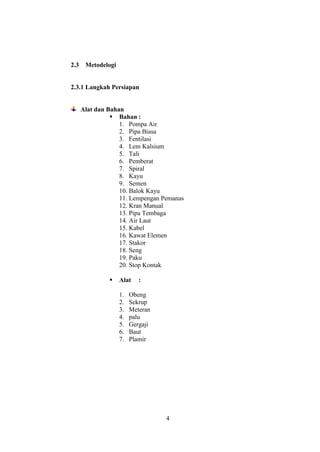 4
2.3 Metodelogi
2.3.1 Langkah Persiapan
Alat dan Bahan
 Bahan :
1. Pompa Air
2. Pipa Biasa
3. Fentilasi
4. Lem Kalsium
5. Tali
6. Pemberat
7. Spiral
8. Kayu
9. Semen
10. Balok Kayu
11. Lempengan Pemanas
12. Kran Manual
13. Pipa Tembaga
14. Air Laut
15. Kabel
16. Kawat Elemen
17. Stakor
18. Seng
19. Paku
20. Stop Kontak
 Alat :
1. Obeng
2. Sekrup
3. Meteran
4. palu
5. Gergaji
6. Baut
7. Plamir
 