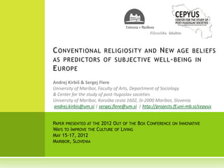 C ONVENTIONAL                N EW AGE BELIEFS
                       RELIGIOSITY AND
AS PREDICTORS OF SUBJECTIVE WELL - BEING IN
E UROPE



andrej.kirbis@um.si sergej.flere@um.si   http://projects.ff.uni-mb.si/cepyus


PAPER PRESENTED AT THE 2012 OUT OF THE BOX CONFERENCE ON INNOVATIVE
WAYS TO IMPROVE THE CULTURE OF LIVING
MAY 15-17, 2012
MARIBOR, SLOVENIA
 