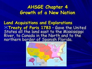 AHSGE Chapter 4
        Growth of a New Nation

Land Acquisitions and Explorations
Treaty of Paris 1783 – Gave the United
States all the land east to the Mississippi
River, to Canada in the North and to the
northern border of Spanish Florida.
 
