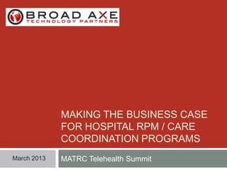 MAKING THE BUSINESS CASE
FOR HOSPITAL RPM / CARE
COORDINATION PROGRAMS
March 2013

MATRC Telehealth Summit

 