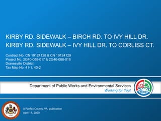 A Fairfax County, VA, publication
Department of Public Works and Environmental Services
Working for You!
KIRBY RD. SIDEWALK – BIRCH RD. TO IVY HILL DR.
KIRBY RD. SIDEWALK – IVY HILL DR. TO CORLISS CT.
Contract No. CN 19124128 & CN 19124129
Project No. 2G40-088-017 & 2G40-088-018
Dranesville District
Tax Map No. 41-1, 40-2
April 17, 2020
 