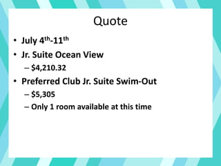 Quote
• July 4th-11th
• Jr. Suite Ocean View
– $4,210.32
• Preferred Club Jr. Suite Swim-Out
– $5,305
– Only 1 room available at this time
 