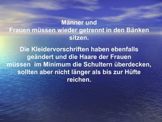 Männer und Frauen müssen wieder getrennt in den Bänken sitzen. Die Kleidervorschriften haben ebenfalls geändert und die Haare der Frauen müssen  im Minimum die Schultern überdecken, sollten aber nicht länger als bis zur Hüfte reichen. 