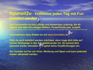 funmail2u  - kostenlos jeden Tag mit Fun beliefert werden   Der Funverteiler ist eine private und kostenlose Leistung, die dir täglich eine Mail mit witzigen Bildern, PowerPoints usw. zustellt. Das Geniale dabei ist, dass du selbst entscheiden kannst, wie groß diese Funmail sein soll (d.h. wie viel MB sie haben soll). Informationen dazu findest du auf  www.funmail2u.de Falls du auch beliefert werden möchtest, dann trage dich bitte auf meiner Homepage in das Anmeldeformular ein. Du kannst dich jederzeit wieder abmelden und gehst keine Verpflichtungen ein. Der Verteiler ist frei von Viren, Werbung und Spam und kann jederzeit wieder abbestellt werden. 