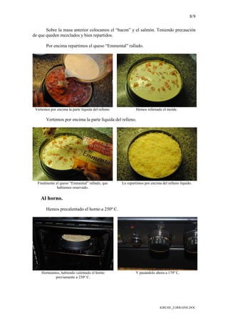 8/9
KIRCHE_LORRAINE.DOC
Sobre la masa anterior colocamos el “bacon” y el salmón. Teniendo precaución
de que queden mezclados y bien repartidos.
Por encima repartimos el queso “Emmental” rallado.
Vertemos por encima la parte líquida del relleno. Hemos rellenado el molde.
Vertemos por encima la parte líquida del relleno.
Finalmente el queso “Emmental” rallado, que
habíamos reservado.
Lo repartimos por encima del relleno líquido.
Al horno.
Hemos precalentado el horno a 250º C.
Horneamos, habiendo calentado el horno
previamente a 250º C.
Y pasándolo ahora a 170º C.
 