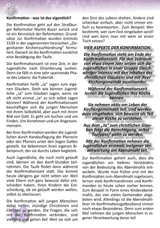 10
VIER ASPEKTE DER KONFIRMATION:
Die Konfirmation steht am Ende der
Konfirmationszeit. Für den Zeitraum
von etwa einem Jahr setzen sich die
Jugendlichen in einer Gruppe Gleich-
altriger intensiv mit den Inhalten des
christlichen Glaubens und mit ihrer
Kirchengemeinde auseinander.
Während der Konfirmationszeit
lernen die Jugendlichen ihre Kirche
kennen .
Sie nehmen aktiv am Leben der
Kirchengemeinden teil. Und werden
dazu eingeladen. sich bewusst als Teil
dieser Kirche zu verstehen.
Aus dem „Ja“ zum christlichen Glau-
ben folgt die Berechtigung, selbst
Taufpate/-patin zu werden.
Mit der Konfirmation nehmen die
Jugendlichen erstmals ineigener Ver-
antwortung am Abendmahl teil.
Konfirmation - was ist das eigentlich?
Die Konfirmation geht auf den Straßbur-
ger Reformator Martin Bucer zurück und
ist ein Kernstück der Reformation. Grund-
sätze zur Konfirmation wurden erstmals
1539 in der sogenannten hessischen „Zie-
genhainer Kirchenzuchtordnung“ formu-
liert. Danach ist die Konfirmation zunächst
eine Bestätigung der Taufe.
Die Konfirmationszeit ist eine Zeit, in der
Jugendliche nach Orientierung suchen.
Denn sie fällt in eine sehr spannende Pha-
se des Lebens: die Pubertät.
Konfirmation heißt „Ja“ sagen zum eige-
nen Glauben. Doch wie können Jugend-
liche „Ja“ zum Glauben sagen, wenn sie
oft nicht einmal „Ja“ zu sich selbst sagen
können? Während der Konfirmationszeit
beschäftigen sich die jungen Menschen
mit ihrem Selbstbild, aber auch mit ihrem
Bild von Gott. Es geht um Suchen und um
Finden. Um Annehmen und um Angenom-
mensein.
Bei ihrer Konfirmation werden die Jugend-
lichen durch Handauflegung der Pfarrerin
oder des Pfarrers unter den Segen Gottes
gestellt. Sie bekommen ihren eigenen Bi-
belspruch, der sie durchs Leben begleitet.
Auch Jugendliche, die noch nicht getauft
sind, können an den Konfi-Stunden teil-
nehmen. Die Taufe findet dann während
der Konfirmationszeit statt. Das kommt
heute übrigens gar nicht selten vor. Weil
viele Eltern sich ganz bewusst dafür ent-
schieden haben, ihren Kindern die Ent-
scheidung, ob sie getauft werden wollen,
selbst zu überlassen.
Die Konfirmation will jungen Menschen
dabei helfen, mündige Christinnen und
Christen zu werden. Die Fragen, die sich
mit der Konfirmation verbinden, sind
vielfältig und gehen tief. Weil sie sich um
den Sinn des Lebens drehen. Andere sind
scheinbar einfach, aber nicht immer ein-
fach zu beantworten. Zum Beispiel: Wer
bestimmt, wer zum Fest eingeladen wird?
Und wen kann man mit wem an einen
Tisch setzen?
Zur Konfirmation gehört auch, dass die
Jugendlichen ein tieferes Verständnis
von der Bedeutung des Abendmahls ent-
wickeln. Wurde man früher erst mit der
Konfirmation zum Abendmahl zugelassen,
lernen viele Konfirmandinnen und Konfir-
manden es heute schon vorher kennen.
Zum Beispiel in Form eines Kinderabend-
mahls, das von vielen Gemeinden ange-
boten wird. Allerdings ist die Abendmahl-
feier im Konfirmationsgottesdienst immer
noch etwas Besonderes. Denn zum ersten
Mal nehmen die jungen Menschen in ei-
gener Verantwortung daran teil
 