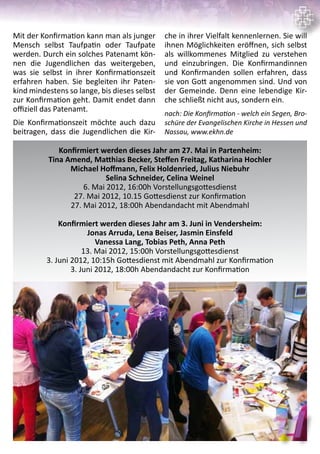 11
Mit der Konfirmation kann man als junger
Mensch selbst Taufpatin oder Taufpate
werden. Durch ein solches Patenamt kön-
nen die Jugendlichen das weitergeben,
was sie selbst in ihrer Konfirmationszeit
erfahren haben. Sie begleiten ihr Paten-
kind mindestens so lange, bis dieses selbst
zur Konfirmation geht. Damit endet dann
offiziell das Patenamt.
Die Konfirmationszeit möchte auch dazu
beitragen, dass die Jugendlichen die Kir-
che in ihrer Vielfalt kennenlernen. Sie will
ihnen Möglichkeiten eröffnen, sich selbst
als willkommenes Mitglied zu verstehen
und einzubringen. Die Konfirmandinnen
und Konfirmanden sollen erfahren, dass
sie von Gott angenommen sind. Und von
der Gemeinde. Denn eine lebendige Kir-
che schließt nicht aus, sondern ein.
nach: Die Konfirmation - welch ein Segen, Bro-
schüre der Evangelischen Kirche in Hessen und
Nassau, www.ekhn.de
Konfirmiert werden dieses Jahr am 27. Mai in Partenheim:
Tina Amend, Matthias Becker, Steffen Freitag, Katharina Hochler
Michael Hoffmann, Felix Holdenried, Julius Niebuhr
Selina Schneider, Celina Weinel
6. Mai 2012, 16:00h Vorstellungsgottesdienst
27. Mai 2012, 10.15 Gottesdienst zur Konfirmation
27. Mai 2012, 18:00h Abendandacht mit Abendmahl
Konfirmiert werden dieses Jahr am 3. Juni in Vendersheim:
Jonas Arruda, Lena Beiser, Jasmin Einsfeld
Vanessa Lang, Tobias Peth, Anna Peth
13. Mai 2012, 15:00h Vorstellungsgottesdienst
3. Juni 2012, 10:15h Gottesdienst mit Abendmahl zur Konfirmation
3. Juni 2012, 18:00h Abendandacht zur Konfirmation
 