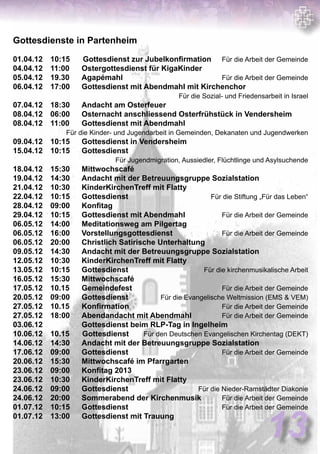 Gottesdienste in Partenheim
01.04.12	 10:15 	 Gottesdienst zur Jubelkonfirmation Für die Arbeit der Gemeinde
04.04.12	 11:00	 Ostergottesdienst für KigaKinder	
05.04.12	 19.30	 Agapémahl	 Für die Arbeit der Gemeinde
06.04.12	 17:00	 Gottesdienst mit Abendmahl mit Kirchenchor	
Für die Sozial- und Friedensarbeit in Israel
07.04.12	 18:30	 Andacht am Osterfeuer	
08.04.12	 06:00	 Osternacht anschliessend Osterfrühstück in Vendersheim
	08.04.12	 11:00	 Gottesdienst mit Abendmahl	
Für die Kinder- und Jugendarbeit in Gemeinden, Dekanaten und Jugendwerken
09.04.12	 10:15	 Gottesdienst in Vendersheim	
15.04.12	 10:15	 Gottesdienst 	
Für Jugendmigration, Aussiedler, Flüchtlinge und Asylsuchende
18.04.12	 15:30	 Mittwochscafé	
19.04.12	 14:30	 Andacht mit der Betreuungsgruppe Sozialstation	
21.04.12	 10:30	 KinderKirchenTreff mit Flatty	
22.04.12	 10:15	 Gottesdienst 	 Für die Stiftung „Für das Leben“
28.04.12	 09:00	 Konfitag	
29.04.12	 10:15	 Gottesdienst mit Abendmahl	 Für die Arbeit der Gemeinde
06.05.12	 14:00	 Meditationsweg am Pilgertag	
06.05.12	 16:00	 Vorstellungsgottesdienst	 Für die Arbeit der Gemeinde
06.05.12	 20:00	 Christlich Satirische Unterhaltung 	
09.05.12	 14:30	 Andacht mit der Betreuungsgruppe Sozialstation	
12.05.12	 10:30	 KinderKirchenTreff mit Flatty	
13.05.12	 10:15	 Gottesdienst 	 Für die kirchenmusikalische Arbeit
16.05.12	 15:30	 Mittwochscafé	
17.05.12	 10.15	 Gemeindefest	 Für die Arbeit der Gemeinde
20.05.12	 09:00	 Gottesdienst 	 Für die Evangelische Weltmission (EMS  VEM)
27.05.12	 10.15	 Konfirmation	 Für die Arbeit der Gemeinde
27.05.12	 18:00	 Abendandacht mit Abendmahl	 Für die Arbeit der Gemeinde
03.06.12		 Gottesdienst beim RLP-Tag in Ingelheim	
10.06.12	 10.15	 Gottesdienst Für den Deutschen Evangelischen Kirchentag (DEKT)
14.06.12	 14:30	 Andacht mit der Betreuungsgruppe Sozialstation	
17.06.12	 09:00	 Gottesdienst 	 Für die Arbeit der Gemeinde
20.06.12	 15:30	 Mittwochscafé im Pfarrgarten	
23.06.12	 09:00	 Konfitag 2013	
23.06.12	 10:30	 KinderKirchenTreff mit Flatty	
24.06.12	 09:00	 Gottesdienst 	 Für die Nieder-Ramstädter Diakonie
24.06.12	 20:00	 Sommerabend der Kirchenmusik	 Für die Arbeit der Gemeinde
01.07.12	 10:15	 Gottesdienst 	 Für die Arbeit der Gemeinde
01.07.12	 13:00	 Gottesdienst mit Trauung	
13
 